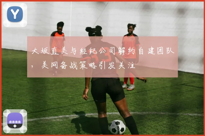 大坂直美与经纪公司解约自建团队，美网备战策略引发关注