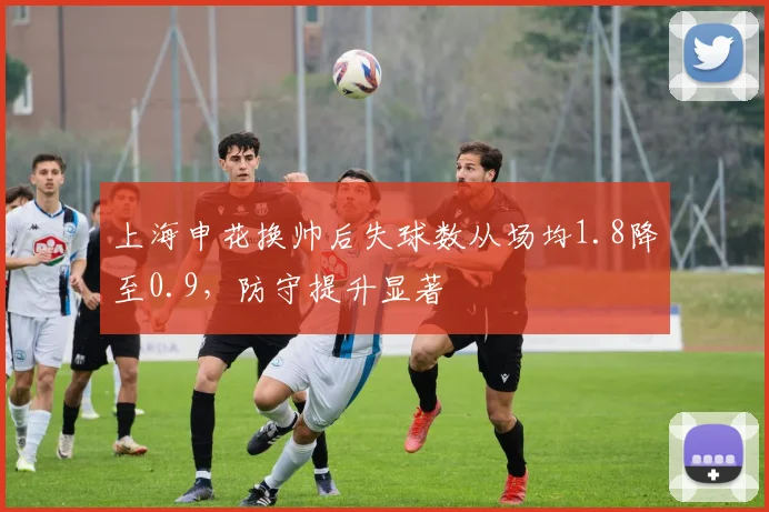 上海申花换帅后失球数从场均1.8降至0.9，防守提升显著