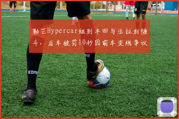 勒芒Hypercar组别丰田与法拉利缠斗，后车被罚10秒因前车变线争议