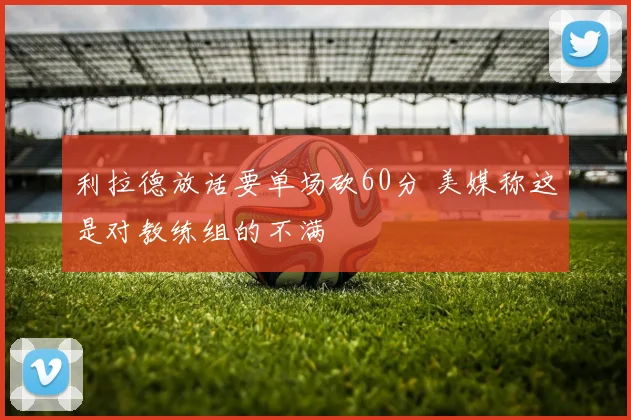 利拉德放话要单场砍60分 美媒称这是对教练组的不满