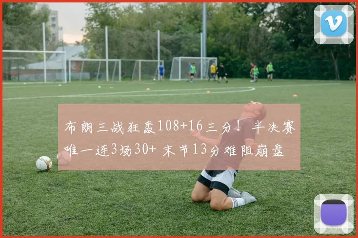 布朗三战狂轰108+16三分！半决赛唯一连3场30+ 末节13分难阻崩盘