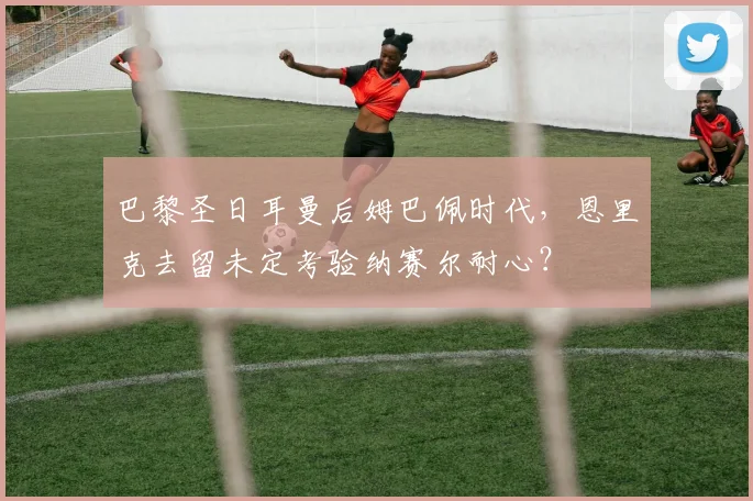 巴黎圣日耳曼后姆巴佩时代，恩里克去留未定考验纳赛尔耐心？