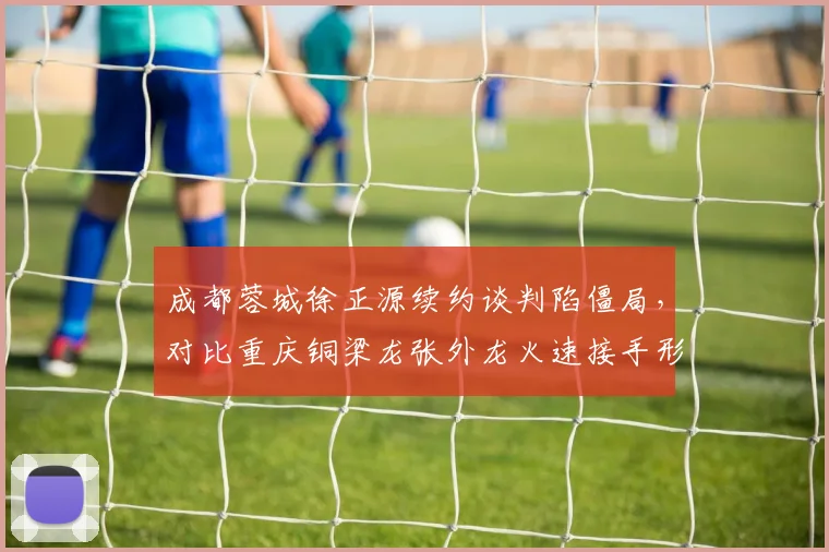 成都蓉城徐正源续约谈判陷僵局，对比重庆铜梁龙张外龙火速接手形成反差