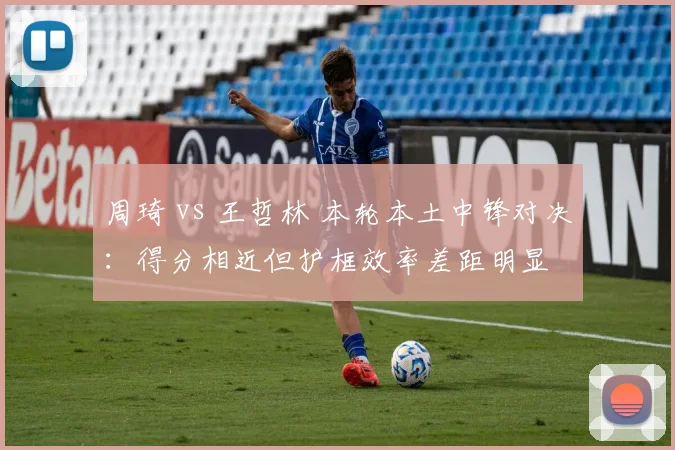 周琦 vs 王哲林 本轮本土中锋对决：得分相近但护框效率差距明显