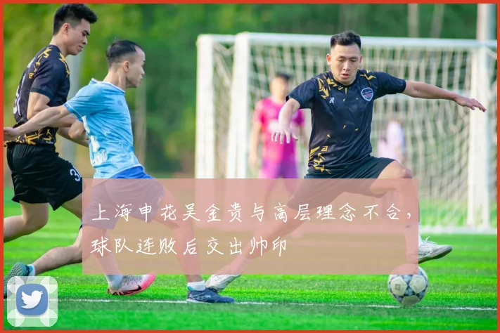 上海申花吴金贵与高层理念不合，球队连败后交出帅印