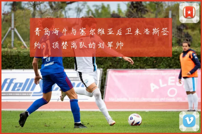 青岛海牛与塞尔维亚后卫米洛斯签约，顶替离队的刘军帅