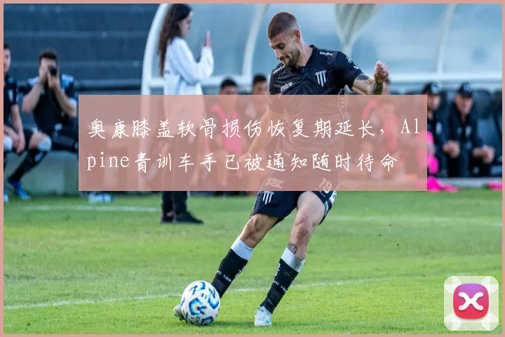 奥康膝盖软骨损伤恢复期延长，Alpine青训车手已被通知随时待命