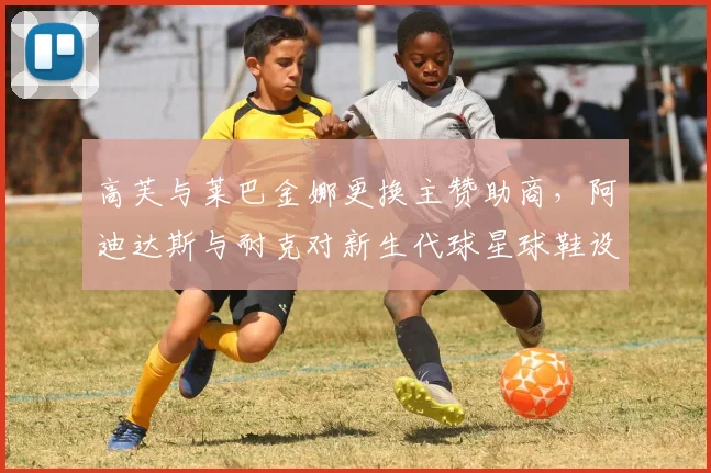 高芙与莱巴金娜更换主赞助商，阿迪达斯与耐克对新生代球星球鞋设计投入差异