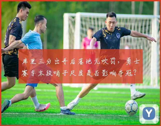 库里三分出手后落地无吹罚，勇士赛季末段哨子尺度是否影响夺冠？