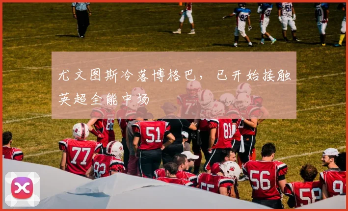尤文图斯冷落博格巴，已开始接触英超全能中场