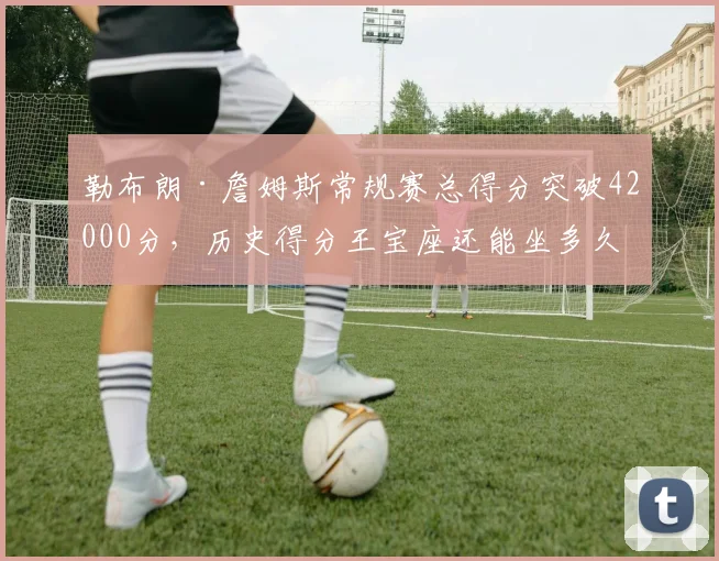 勒布朗·詹姆斯常规赛总得分突破42000分，历史得分王宝座还能坐多久？